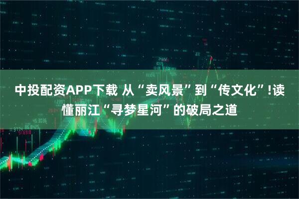 中投配资APP下载 从“卖风景”到“传文化”!读懂丽江“寻梦星河”的破局之道