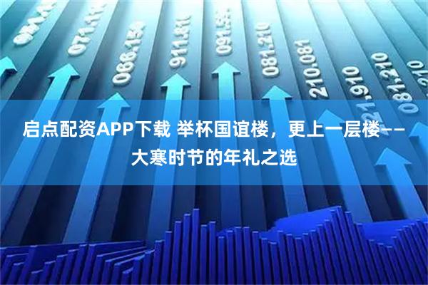 启点配资APP下载 举杯国谊楼，更上一层楼——大寒时节的年礼之选