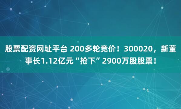 股票配资网址平台 200多轮竞价！300020，新董事长1.12亿元“抢下”2900万股股票！
