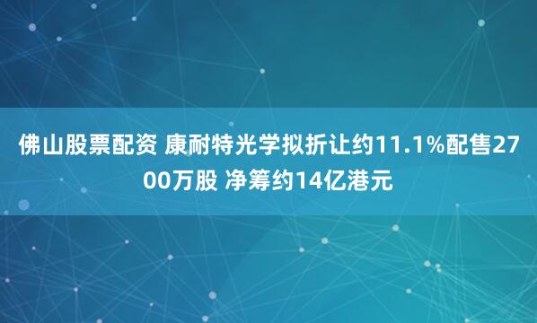 佛山股票配资 康耐特光学拟折让约11.1%配售2700万股 净筹约14亿港元