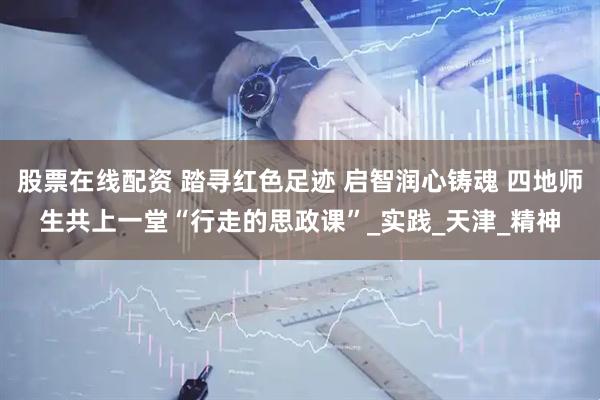 股票在线配资 踏寻红色足迹 启智润心铸魂 四地师生共上一堂“行走的思政课”_实践_天津_精神