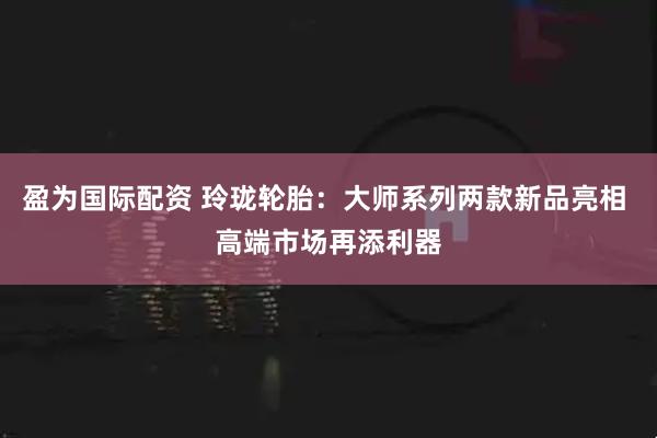 盈为国际配资 玲珑轮胎：大师系列两款新品亮相 高端市场再添利器