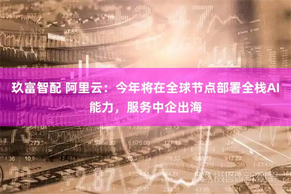 玖富智配 阿里云：今年将在全球节点部署全栈AI能力，服务中企出海