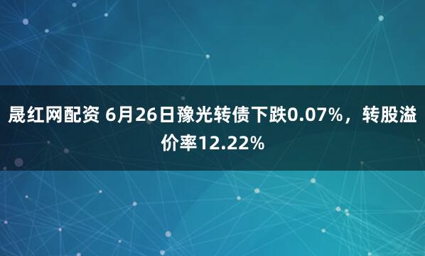 晟红网配资 6月26日豫光转债下跌0.07%，转股溢价率12.22%