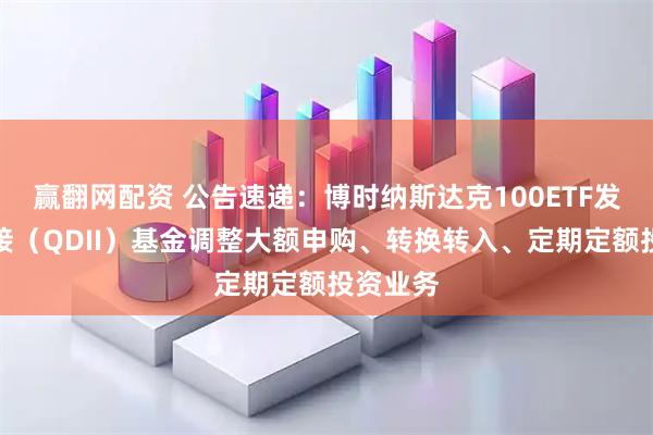 赢翻网配资 公告速递：博时纳斯达克100ETF发起式联接（QDII）基金调整大额申购、转换转入、定期定额投资业务