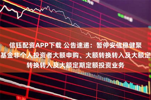 信钰配资APP下载 公告速递：暂停安信稳健聚申一年持有混合基金非个人投资者大额申购、大额转换转入及大额定期定额投资业务