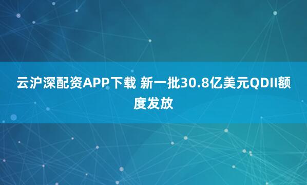 云沪深配资APP下载 新一批30.8亿美元QDII额度发放