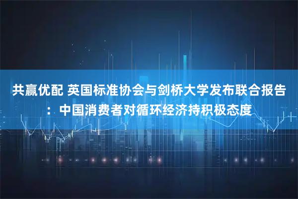 共赢优配 英国标准协会与剑桥大学发布联合报告：中国消费者对循环经济持积极态度