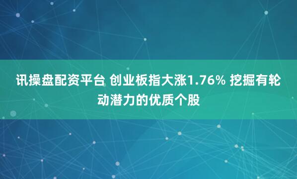 讯操盘配资平台 创业板指大涨1.76% 挖掘有轮动潜力的优质个股