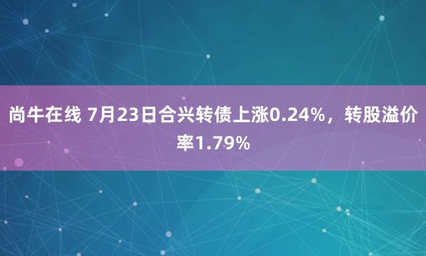 尚牛在线 7月23日合兴转债上涨0.24%，转股溢价率1.79%