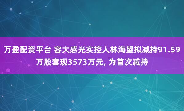 万盈配资平台 容大感光实控人林海望拟减持91.59万股套现3573万元, 为首次减持