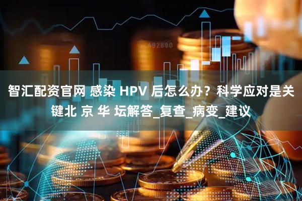 智汇配资官网 感染 HPV 后怎么办？科学应对是关键北 京 华 坛解答_复查_病变_建议