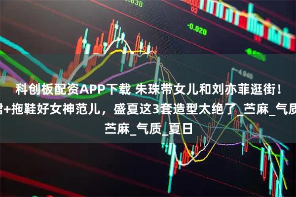 科创板配资APP下载 朱珠带女儿和刘亦菲逛街！连衣裙+拖鞋好女神范儿，盛夏这3套造型太绝了_苎麻_气质_夏日