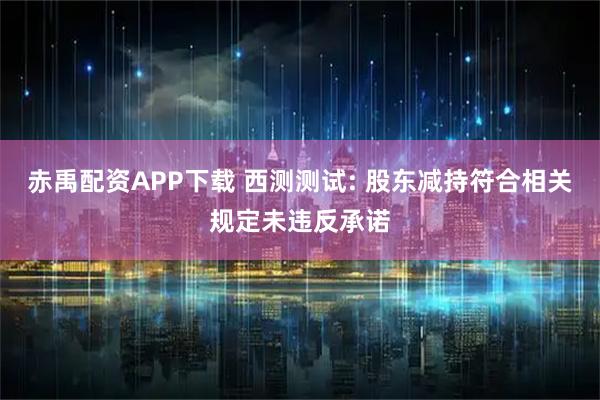 赤禹配资APP下载 西测测试: 股东减持符合相关规定未违反承诺