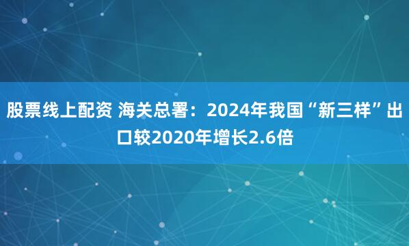 股票线上配资 海关总署：2024年我国“新三样”出口较2020年增长2.6倍