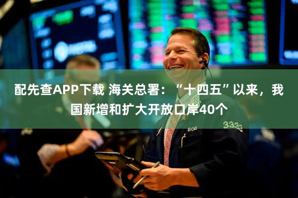 配先查APP下载 海关总署：“十四五”以来，我国新增和扩大开放口岸40个