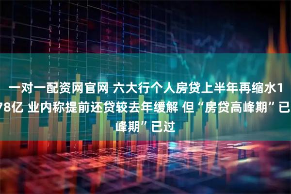 一对一配资网官网 六大行个人房贷上半年再缩水1078亿 业内称提前还贷较去年缓解 但“房贷高峰期”已过