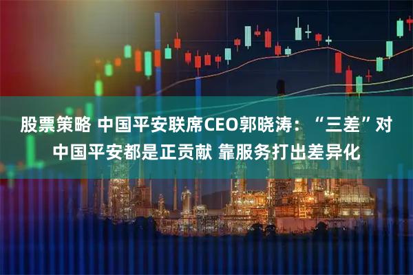 股票策略 中国平安联席CEO郭晓涛：“三差”对中国平安都是正贡献 靠服务打出差异化
