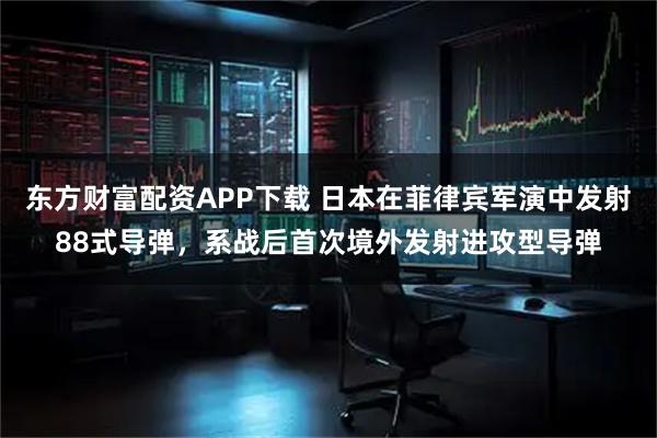 东方财富配资APP下载 日本在菲律宾军演中发射88式导弹，系战后首次境外发射进攻型导弹