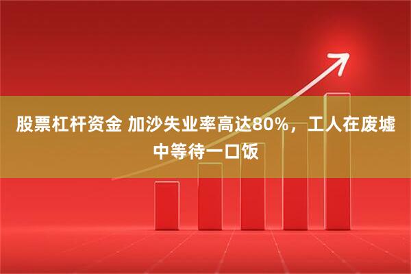股票杠杆资金 加沙失业率高达80%，工人在废墟中等待一口饭