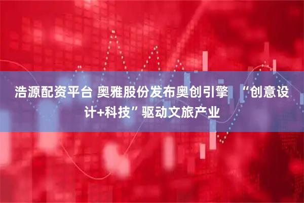 浩源配资平台 奥雅股份发布奥创引擎   “创意设计+科技”驱动文旅产业