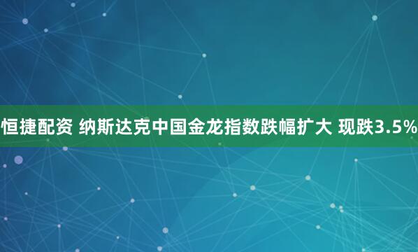恒捷配资 纳斯达克中国金龙指数跌幅扩大 现跌3.5%